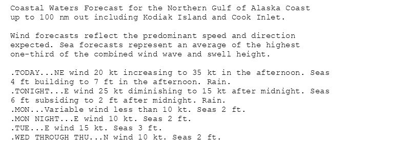 Coastal Waters Forecast for the Northern Gulf of Alaska Coast
up to 100 nm out including Kodiak Island and Cook Inlet.

Wind forecasts reflect the predominant speed and direction
expected. Sea forecasts represent an average of the highest
one-third of the combined wind wave and swell height.

.TODAY...NE wind 20 kt increasing to 35 kt in the afternoon. Seas
4 ft building to 7 ft in the afternoon. Rain.
.TONIGHT...E wind 25 kt diminishing to 15 kt after midnight. Seas
6 ft subsiding to 2 ft after midnight. Rain.
.MON...Variable wind less than 10 kt. Seas 2 ft.
.MON NIGHT...E wind 10 kt. Seas 2 ft.
.TUE...E wind 15 kt. Seas 3 ft.
.WED THROUGH THU...N wind 10 kt. Seas 2 ft.