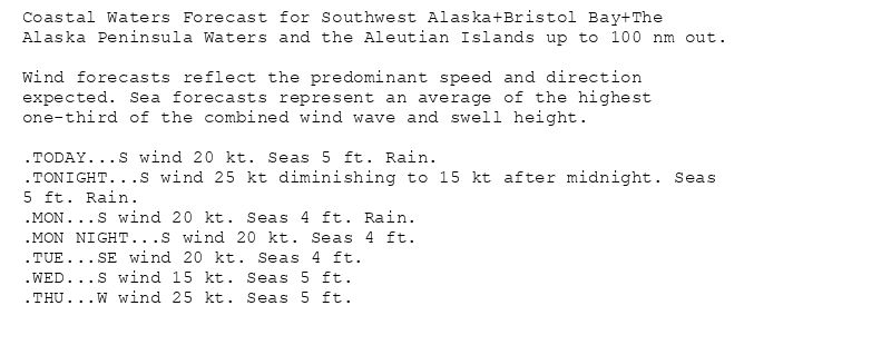 Coastal Waters Forecast for Southwest Alaska+Bristol Bay+The
Alaska Peninsula Waters and the Aleutian Islands up to 100 nm out.

Wind forecasts reflect the predominant speed and direction
expected. Sea forecasts represent an average of the highest
one-third of the combined wind wave and swell height.

.TODAY...S wind 20 kt. Seas 5 ft. Rain.
.TONIGHT...S wind 25 kt diminishing to 15 kt after midnight. Seas
5 ft. Rain.
.MON...S wind 20 kt. Seas 4 ft. Rain.
.MON NIGHT...S wind 20 kt. Seas 4 ft.
.TUE...SE wind 20 kt. Seas 4 ft.
.WED...S wind 15 kt. Seas 5 ft.
.THU...W wind 25 kt. Seas 5 ft.