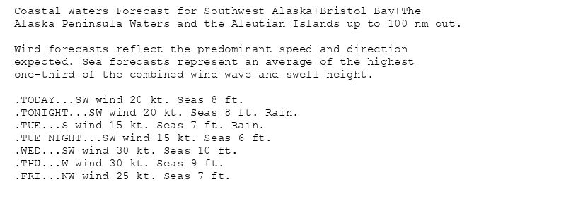 Coastal Waters Forecast for Southwest Alaska+Bristol Bay+The
Alaska Peninsula Waters and the Aleutian Islands up to 100 nm out.

Wind forecasts reflect the predominant speed and direction
expected. Sea forecasts represent an average of the highest
one-third of the combined wind wave and swell height.

.TODAY...SW wind 20 kt. Seas 8 ft.
.TONIGHT...SW wind 20 kt. Seas 8 ft. Rain.
.TUE...S wind 15 kt. Seas 7 ft. Rain.
.TUE NIGHT...SW wind 15 kt. Seas 6 ft.
.WED...SW wind 30 kt. Seas 10 ft.
.THU...W wind 30 kt. Seas 9 ft.
.FRI...NW wind 25 kt. Seas 7 ft.
