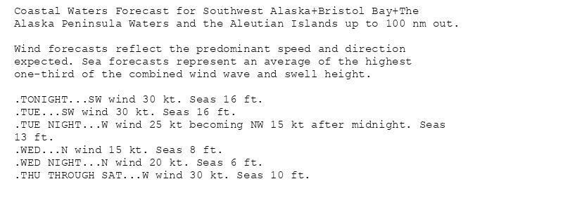 Coastal Waters Forecast for Southwest Alaska+Bristol Bay+The
Alaska Peninsula Waters and the Aleutian Islands up to 100 nm out.

Wind forecasts reflect the predominant speed and direction
expected. Sea forecasts represent an average of the highest
one-third of the combined wind wave and swell height.

.TONIGHT...SW wind 30 kt. Seas 16 ft.
.TUE...SW wind 30 kt. Seas 16 ft.
.TUE NIGHT...W wind 25 kt becoming NW 15 kt after midnight. Seas
13 ft.
.WED...N wind 15 kt. Seas 8 ft.
.WED NIGHT...N wind 20 kt. Seas 6 ft.
.THU THROUGH SAT...W wind 30 kt. Seas 10 ft.