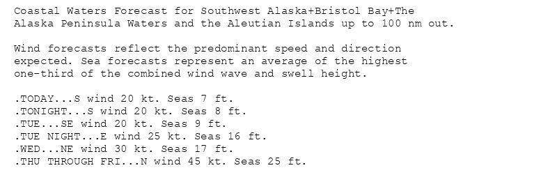 Coastal Waters Forecast for Southwest Alaska+Bristol Bay+The
Alaska Peninsula Waters and the Aleutian Islands up to 100 nm out.

Wind forecasts reflect the predominant speed and direction
expected. Sea forecasts represent an average of the highest
one-third of the combined wind wave and swell height.

.TODAY...S wind 20 kt. Seas 7 ft.
.TONIGHT...S wind 20 kt. Seas 8 ft.
.TUE...SE wind 20 kt. Seas 9 ft.
.TUE NIGHT...E wind 25 kt. Seas 16 ft.
.WED...NE wind 30 kt. Seas 17 ft.
.THU THROUGH FRI...N wind 45 kt. Seas 25 ft.