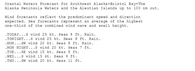Coastal Waters Forecast for Southwest Alaska+Bristol Bay+The
Alaska Peninsula Waters and the Aleutian Islands up to 100 nm out.

Wind forecasts reflect the predominant speed and direction
expected. Sea forecasts represent an average of the highest
one-third of the combined wind wave and swell height.

.TODAY...S wind 25 kt. Seas 8 ft. Rain.
.TONIGHT...S wind 25 kt. Seas 8 ft. Rain.
.MON...SW wind 20 kt. Seas 8 ft. Rain.
.MON NIGHT...S wind 20 kt. Seas 7 ft.
.TUE...SE wind 15 kt. Seas 8 ft.
.WED...S wind 15 kt. Seas 9 ft.
.THU...SW wind 20 kt. Seas 11 ft.
