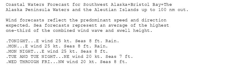 Coastal Waters Forecast for Southwest Alaska+Bristol Bay+The
Alaska Peninsula Waters and the Aleutian Islands up to 100 nm out.

Wind forecasts reflect the predominant speed and direction
expected. Sea forecasts represent an average of the highest
one-third of the combined wind wave and swell height.

.TONIGHT...E wind 25 kt. Seas 8 ft. Rain.
.MON...E wind 25 kt. Seas 8 ft. Rain.
.MON NIGHT...E wind 25 kt. Seas 8 ft.
.TUE AND TUE NIGHT...NE wind 20 kt. Seas 7 ft.
.WED THROUGH FRI...NW wind 20 kt. Seas 8 ft.