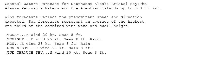 Coastal Waters Forecast for Southwest Alaska+Bristol Bay+The
Alaska Peninsula Waters and the Aleutian Islands up to 100 nm out.

Wind forecasts reflect the predominant speed and direction
expected. Sea forecasts represent an average of the highest
one-third of the combined wind wave and swell height.

.TODAY...E wind 20 kt. Seas 8 ft.
.TONIGHT...E wind 25 kt. Seas 8 ft. Rain.
.MON...E wind 25 kt. Seas 8 ft. Rain.
.MON NIGHT...E wind 25 kt. Seas 8 ft.
.TUE THROUGH THU...N wind 20 kt. Seas 8 ft.
