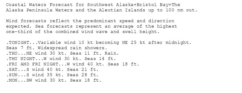 Coastal Waters Forecast for Southwest Alaska+Bristol Bay+The
Alaska Peninsula Waters and the Aleutian Islands up to 100 nm out.

Wind forecasts reflect the predominant speed and direction
expected. Sea forecasts represent an average of the highest
one-third of the combined wind wave and swell height.

.TONIGHT...Variable wind 10 kt becoming NE 25 kt after midnight.
Seas 7 ft. Widespread rain showers.
.THU...NE wind 30 kt. Seas 11 ft. Rain.
.THU NIGHT...W wind 30 kt. Seas 14 ft.
.FRI AND FRI NIGHT...W wind 40 kt. Seas 18 ft.
.SAT...S wind 40 kt. Seas 21 ft.
.SUN...S wind 35 kt. Seas 28 ft.
.MON...SW wind 30 kt. Seas 18 ft.