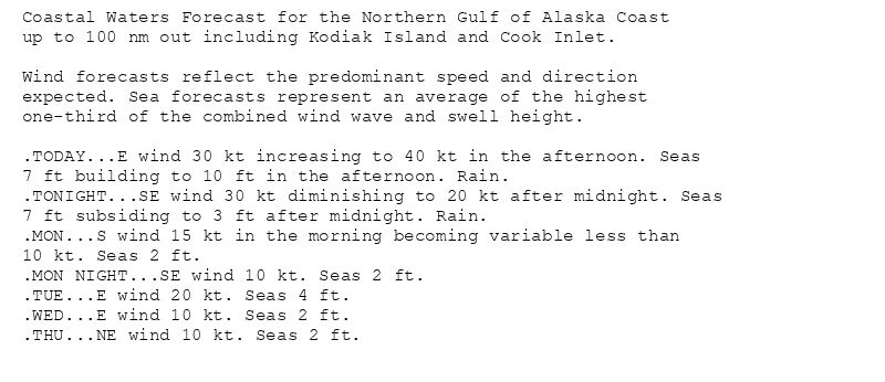 Coastal Waters Forecast for the Northern Gulf of Alaska Coast
up to 100 nm out including Kodiak Island and Cook Inlet.

Wind forecasts reflect the predominant speed and direction
expected. Sea forecasts represent an average of the highest
one-third of the combined wind wave and swell height.

.TODAY...E wind 30 kt increasing to 40 kt in the afternoon. Seas
7 ft building to 10 ft in the afternoon. Rain.
.TONIGHT...SE wind 30 kt diminishing to 20 kt after midnight. Seas
7 ft subsiding to 3 ft after midnight. Rain.
.MON...S wind 15 kt in the morning becoming variable less than
10 kt. Seas 2 ft.
.MON NIGHT...SE wind 10 kt. Seas 2 ft.
.TUE...E wind 20 kt. Seas 4 ft.
.WED...E wind 10 kt. Seas 2 ft.
.THU...NE wind 10 kt. Seas 2 ft.