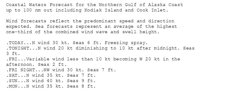 Coastal Waters Forecast for the Northern Gulf of Alaska Coast
up to 100 nm out including Kodiak Island and Cook Inlet.

Wind forecasts reflect the predominant speed and direction
expected. Sea forecasts represent an average of the highest
one-third of the combined wind wave and swell height.

.TODAY...N wind 30 kt. Seas 6 ft. Freezing spray.
.TONIGHT...N wind 20 kt diminishing to 10 kt after midnight. Seas
3 ft.
.FRI...Variable wind less than 10 kt becoming W 20 kt in the
afternoon. Seas 2 ft.
.FRI NIGHT...NW wind 30 kt. Seas 7 ft.
.SAT...N wind 35 kt. Seas 7 ft.
.SUN...N wind 40 kt. Seas 9 ft.
.MON...N wind 35 kt. Seas 8 ft.