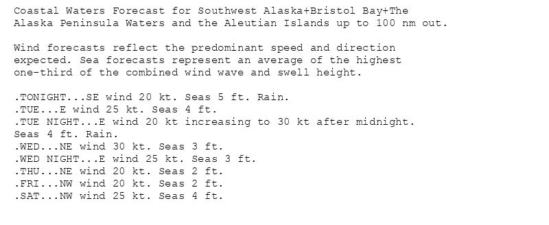 Coastal Waters Forecast for Southwest Alaska+Bristol Bay+The
Alaska Peninsula Waters and the Aleutian Islands up to 100 nm out.

Wind forecasts reflect the predominant speed and direction
expected. Sea forecasts represent an average of the highest
one-third of the combined wind wave and swell height.

.TONIGHT...SE wind 20 kt. Seas 5 ft. Rain.
.TUE...E wind 25 kt. Seas 4 ft.
.TUE NIGHT...E wind 20 kt increasing to 30 kt after midnight.
Seas 4 ft. Rain.
.WED...NE wind 30 kt. Seas 3 ft.
.WED NIGHT...E wind 25 kt. Seas 3 ft.
.THU...NE wind 20 kt. Seas 2 ft.
.FRI...NW wind 20 kt. Seas 2 ft.
.SAT...NW wind 25 kt. Seas 4 ft.