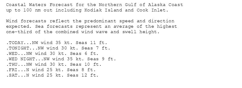 Coastal Waters Forecast for the Northern Gulf of Alaska Coast
up to 100 nm out including Kodiak Island and Cook Inlet.

Wind forecasts reflect the predominant speed and direction
expected. Sea forecasts represent an average of the highest
one-third of the combined wind wave and swell height.

.TODAY...NW wind 35 kt. Seas 11 ft.
.TONIGHT...NW wind 30 kt. Seas 7 ft.
.WED...NW wind 30 kt. Seas 6 ft.
.WED NIGHT...NW wind 35 kt. Seas 9 ft.
.THU...NW wind 30 kt. Seas 10 ft.
.FRI...N wind 25 kt. Seas 8 ft.
.SAT...N wind 25 kt. Seas 12 ft.