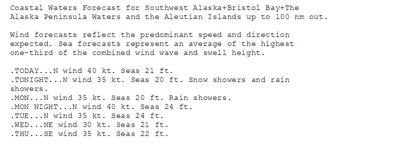 Coastal Waters Forecast for Southwest Alaska+Bristol Bay+The
Alaska Peninsula Waters and the Aleutian Islands up to 100 nm out.

Wind forecasts reflect the predominant speed and direction
expected. Sea forecasts represent an average of the highest
one-third of the combined wind wave and swell height.

.TODAY...N wind 40 kt. Seas 21 ft.
.TONIGHT...N wind 35 kt. Seas 20 ft. Snow showers and rain
showers.
.MON...N wind 35 kt. Seas 20 ft. Rain showers.
.MON NIGHT...N wind 40 kt. Seas 24 ft.
.TUE...N wind 35 kt. Seas 24 ft.
.WED...NE wind 30 kt. Seas 21 ft.
.THU...SE wind 35 kt. Seas 22 ft.