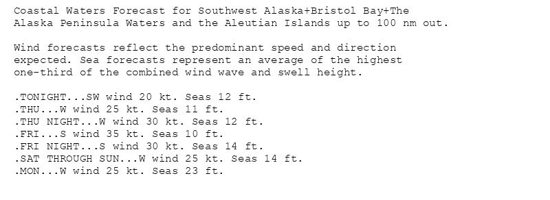Coastal Waters Forecast for Southwest Alaska+Bristol Bay+The
Alaska Peninsula Waters and the Aleutian Islands up to 100 nm out.

Wind forecasts reflect the predominant speed and direction
expected. Sea forecasts represent an average of the highest
one-third of the combined wind wave and swell height.

.TONIGHT...SW wind 20 kt. Seas 12 ft.
.THU...W wind 25 kt. Seas 11 ft.
.THU NIGHT...W wind 30 kt. Seas 12 ft.
.FRI...S wind 35 kt. Seas 10 ft.
.FRI NIGHT...S wind 30 kt. Seas 14 ft.
.SAT THROUGH SUN...W wind 25 kt. Seas 14 ft.
.MON...W wind 25 kt. Seas 23 ft.