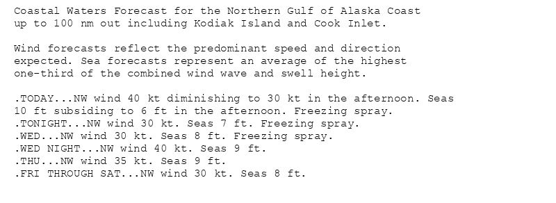 Coastal Waters Forecast for the Northern Gulf of Alaska Coast
up to 100 nm out including Kodiak Island and Cook Inlet.

Wind forecasts reflect the predominant speed and direction
expected. Sea forecasts represent an average of the highest
one-third of the combined wind wave and swell height.

.TODAY...NW wind 40 kt diminishing to 30 kt in the afternoon. Seas
10 ft subsiding to 6 ft in the afternoon. Freezing spray.
.TONIGHT...NW wind 30 kt. Seas 7 ft. Freezing spray.
.WED...NW wind 30 kt. Seas 8 ft. Freezing spray.
.WED NIGHT...NW wind 40 kt. Seas 9 ft.
.THU...NW wind 35 kt. Seas 9 ft.
.FRI THROUGH SAT...NW wind 30 kt. Seas 8 ft.