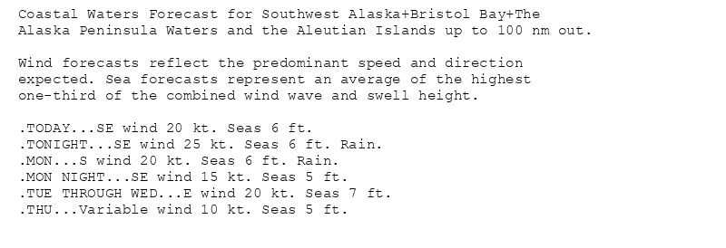 Coastal Waters Forecast for Southwest Alaska+Bristol Bay+The
Alaska Peninsula Waters and the Aleutian Islands up to 100 nm out.

Wind forecasts reflect the predominant speed and direction
expected. Sea forecasts represent an average of the highest
one-third of the combined wind wave and swell height.

.TODAY...SE wind 20 kt. Seas 6 ft.
.TONIGHT...SE wind 25 kt. Seas 6 ft. Rain.
.MON...S wind 20 kt. Seas 6 ft. Rain.
.MON NIGHT...SE wind 15 kt. Seas 5 ft.
.TUE THROUGH WED...E wind 20 kt. Seas 7 ft.
.THU...Variable wind 10 kt. Seas 5 ft.