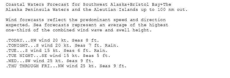 Coastal Waters Forecast for Southwest Alaska+Bristol Bay+The
Alaska Peninsula Waters and the Aleutian Islands up to 100 nm out.

Wind forecasts reflect the predominant speed and direction
expected. Sea forecasts represent an average of the highest
one-third of the combined wind wave and swell height.

.TODAY...SW wind 20 kt. Seas 8 ft.
.TONIGHT...S wind 20 kt. Seas 7 ft. Rain.
.TUE...S wind 15 kt. Seas 6 ft. Rain.
.TUE NIGHT...SE wind 15 kt. Seas 5 ft.
.WED...SW wind 25 kt. Seas 9 ft.
.THU THROUGH FRI...NW wind 25 kt. Seas 9 ft.