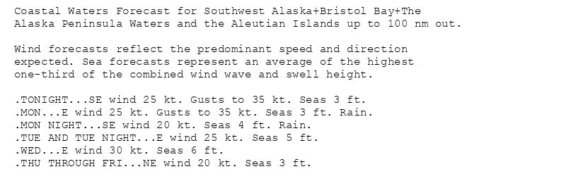 Coastal Waters Forecast for Southwest Alaska+Bristol Bay+The
Alaska Peninsula Waters and the Aleutian Islands up to 100 nm out.

Wind forecasts reflect the predominant speed and direction
expected. Sea forecasts represent an average of the highest
one-third of the combined wind wave and swell height.

.TONIGHT...SE wind 25 kt. Gusts to 35 kt. Seas 3 ft.
.MON...E wind 25 kt. Gusts to 35 kt. Seas 3 ft. Rain.
.MON NIGHT...SE wind 20 kt. Seas 4 ft. Rain.
.TUE AND TUE NIGHT...E wind 25 kt. Seas 5 ft.
.WED...E wind 30 kt. Seas 6 ft.
.THU THROUGH FRI...NE wind 20 kt. Seas 3 ft.