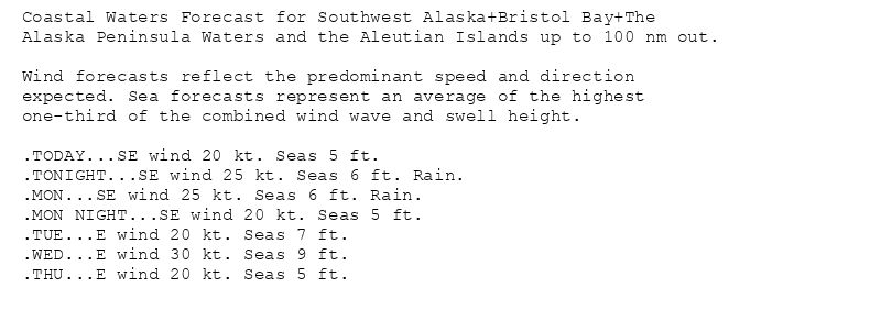 Coastal Waters Forecast for Southwest Alaska+Bristol Bay+The
Alaska Peninsula Waters and the Aleutian Islands up to 100 nm out.

Wind forecasts reflect the predominant speed and direction
expected. Sea forecasts represent an average of the highest
one-third of the combined wind wave and swell height.

.TODAY...SE wind 20 kt. Seas 5 ft.
.TONIGHT...SE wind 25 kt. Seas 6 ft. Rain.
.MON...SE wind 25 kt. Seas 6 ft. Rain.
.MON NIGHT...SE wind 20 kt. Seas 5 ft.
.TUE...E wind 20 kt. Seas 7 ft.
.WED...E wind 30 kt. Seas 9 ft.
.THU...E wind 20 kt. Seas 5 ft.