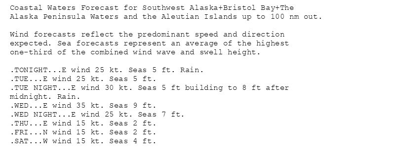 Coastal Waters Forecast for Southwest Alaska+Bristol Bay+The
Alaska Peninsula Waters and the Aleutian Islands up to 100 nm out.

Wind forecasts reflect the predominant speed and direction
expected. Sea forecasts represent an average of the highest
one-third of the combined wind wave and swell height.

.TONIGHT...E wind 25 kt. Seas 5 ft. Rain.
.TUE...E wind 25 kt. Seas 5 ft.
.TUE NIGHT...E wind 30 kt. Seas 5 ft building to 8 ft after
midnight. Rain.
.WED...E wind 35 kt. Seas 9 ft.
.WED NIGHT...E wind 25 kt. Seas 7 ft.
.THU...E wind 15 kt. Seas 2 ft.
.FRI...N wind 15 kt. Seas 2 ft.
.SAT...W wind 15 kt. Seas 4 ft.