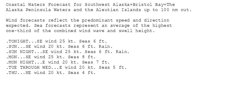 Coastal Waters Forecast for Southwest Alaska+Bristol Bay+The
Alaska Peninsula Waters and the Aleutian Islands up to 100 nm out.

Wind forecasts reflect the predominant speed and direction
expected. Sea forecasts represent an average of the highest
one-third of the combined wind wave and swell height.

.TONIGHT...SE wind 25 kt. Seas 6 ft.
.SUN...SE wind 20 kt. Seas 6 ft. Rain.
.SUN NIGHT...SE wind 25 kt. Seas 6 ft. Rain.
.MON...SE wind 25 kt. Seas 8 ft.
.MON NIGHT...E wind 20 kt. Seas 7 ft.
.TUE THROUGH WED...E wind 20 kt. Seas 5 ft.
.THU...NE wind 20 kt. Seas 4 ft.