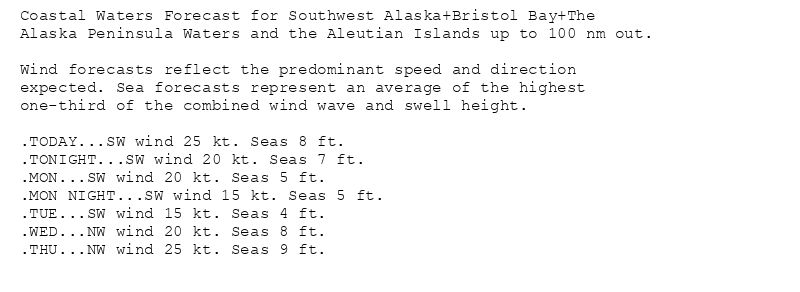 Coastal Waters Forecast for Southwest Alaska+Bristol Bay+The
Alaska Peninsula Waters and the Aleutian Islands up to 100 nm out.

Wind forecasts reflect the predominant speed and direction
expected. Sea forecasts represent an average of the highest
one-third of the combined wind wave and swell height.

.TODAY...SW wind 25 kt. Seas 8 ft.
.TONIGHT...SW wind 20 kt. Seas 7 ft.
.MON...SW wind 20 kt. Seas 5 ft.
.MON NIGHT...SW wind 15 kt. Seas 5 ft.
.TUE...SW wind 15 kt. Seas 4 ft.
.WED...NW wind 20 kt. Seas 8 ft.
.THU...NW wind 25 kt. Seas 9 ft.
