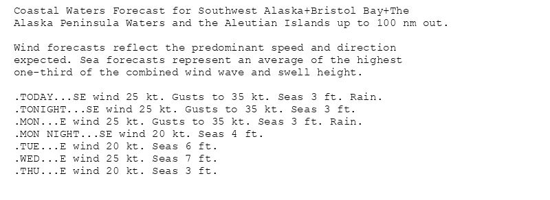 Coastal Waters Forecast for Southwest Alaska+Bristol Bay+The
Alaska Peninsula Waters and the Aleutian Islands up to 100 nm out.

Wind forecasts reflect the predominant speed and direction
expected. Sea forecasts represent an average of the highest
one-third of the combined wind wave and swell height.

.TODAY...SE wind 25 kt. Gusts to 35 kt. Seas 3 ft. Rain.
.TONIGHT...SE wind 25 kt. Gusts to 35 kt. Seas 3 ft.
.MON...E wind 25 kt. Gusts to 35 kt. Seas 3 ft. Rain.
.MON NIGHT...SE wind 20 kt. Seas 4 ft.
.TUE...E wind 20 kt. Seas 6 ft.
.WED...E wind 25 kt. Seas 7 ft.
.THU...E wind 20 kt. Seas 3 ft.