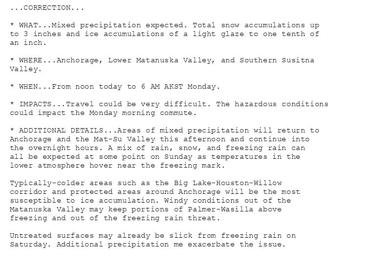 ...CORRECTION...

* WHAT...Mixed precipitation expected. Total snow accumulations up
to 3 inches and ice accumulations of a light glaze to one tenth of
an inch.

* WHERE...Anchorage, Lower Matanuska Valley, and Southern Susitna
Valley.

* WHEN...From noon today to 6 AM AKST Monday.

* IMPACTS...Travel could be very difficult. The hazardous conditions
could impact the Monday morning commute.

* ADDITIONAL DETAILS...Areas of mixed precipitation will return to
Anchorage and the Mat-Su Valley this afternoon and continue into
the overnight hours. A mix of rain, snow, and freezing rain can
all be expected at some point on Sunday as temperatures in the
lower atmosphere hover near the freezing mark.

Typically-colder areas such as the Big Lake-Houston-Willow
corridor and protected areas around Anchorage will be the most
susceptible to ice accumulation. Windy conditions out of the
Matanuska Valley may keep portions of Palmer-Wasilla above
freezing and out of the freezing rain threat.

Untreated surfaces may already be slick from freezing rain on
Saturday. Additional precipitation me exacerbate the issue.