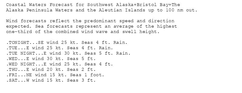 Coastal Waters Forecast for Southwest Alaska+Bristol Bay+The
Alaska Peninsula Waters and the Aleutian Islands up to 100 nm out.

Wind forecasts reflect the predominant speed and direction
expected. Sea forecasts represent an average of the highest
one-third of the combined wind wave and swell height.

.TONIGHT...SE wind 25 kt. Seas 4 ft. Rain.
.TUE...E wind 25 kt. Seas 4 ft. Rain.
.TUE NIGHT...E wind 30 kt. Seas 5 ft. Rain.
.WED...E wind 30 kt. Seas 5 ft.
.WED NIGHT...E wind 25 kt. Seas 4 ft.
.THU...E wind 20 kt. Seas 2 ft.
.FRI...NE wind 15 kt. Seas 1 foot.
.SAT...W wind 15 kt. Seas 3 ft.