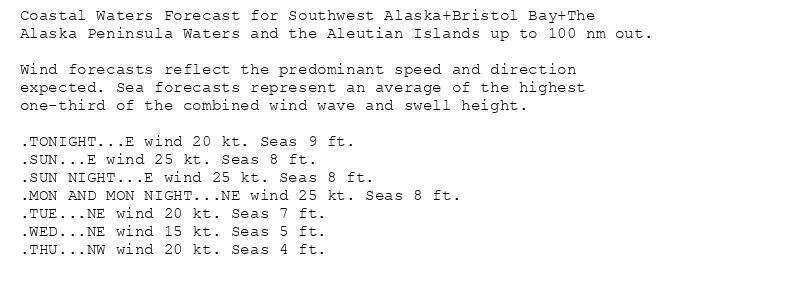 Coastal Waters Forecast for Southwest Alaska+Bristol Bay+The
Alaska Peninsula Waters and the Aleutian Islands up to 100 nm out.

Wind forecasts reflect the predominant speed and direction
expected. Sea forecasts represent an average of the highest
one-third of the combined wind wave and swell height.

.TONIGHT...E wind 20 kt. Seas 9 ft.
.SUN...E wind 25 kt. Seas 8 ft.
.SUN NIGHT...E wind 25 kt. Seas 8 ft.
.MON AND MON NIGHT...NE wind 25 kt. Seas 8 ft.
.TUE...NE wind 20 kt. Seas 7 ft.
.WED...NE wind 15 kt. Seas 5 ft.
.THU...NW wind 20 kt. Seas 4 ft.
