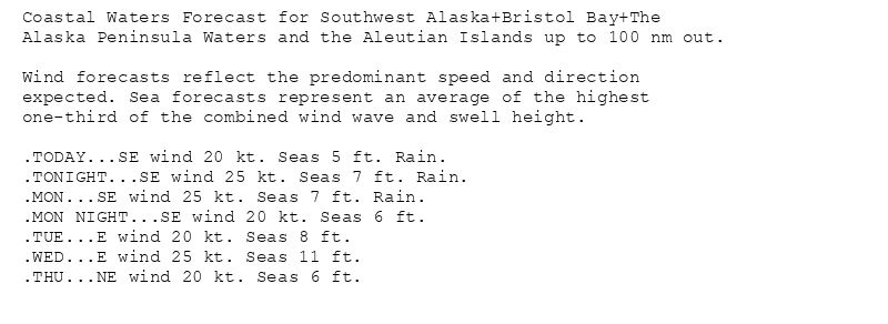Coastal Waters Forecast for Southwest Alaska+Bristol Bay+The
Alaska Peninsula Waters and the Aleutian Islands up to 100 nm out.

Wind forecasts reflect the predominant speed and direction
expected. Sea forecasts represent an average of the highest
one-third of the combined wind wave and swell height.

.TODAY...SE wind 20 kt. Seas 5 ft. Rain.
.TONIGHT...SE wind 25 kt. Seas 7 ft. Rain.
.MON...SE wind 25 kt. Seas 7 ft. Rain.
.MON NIGHT...SE wind 20 kt. Seas 6 ft.
.TUE...E wind 20 kt. Seas 8 ft.
.WED...E wind 25 kt. Seas 11 ft.
.THU...NE wind 20 kt. Seas 6 ft.