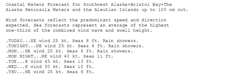 Coastal Waters Forecast for Southwest Alaska+Bristol Bay+The
Alaska Peninsula Waters and the Aleutian Islands up to 100 nm out.

Wind forecasts reflect the predominant speed and direction
expected. Sea forecasts represent an average of the highest
one-third of the combined wind wave and swell height.

.TODAY...NE wind 25 kt. Seas 8 ft. Rain showers.
.TONIGHT...NE wind 25 kt. Seas 6 ft. Rain showers.
.MON...NE wind 25 kt. Seas 6 ft. Rain showers.
.MON NIGHT...NE wind 40 kt. Seas 11 ft.
.TUE...E wind 45 kt. Seas 13 ft.
.WED...E wind 30 kt. Seas 10 ft.
.THU...NE wind 25 kt. Seas 6 ft.