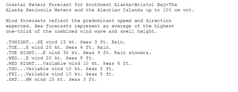 Coastal Waters Forecast for Southwest Alaska+Bristol Bay+The
Alaska Peninsula Waters and the Aleutian Islands up to 100 nm out.

Wind forecasts reflect the predominant speed and direction
expected. Sea forecasts represent an average of the highest
one-third of the combined wind wave and swell height.

.TONIGHT...SE wind 15 kt. Seas 3 ft. Rain.
.TUE...E wind 20 kt. Seas 4 ft. Rain.
.TUE NIGHT...E wind 30 kt. Seas 9 ft. Rain showers.
.WED...E wind 20 kt. Seas 8 ft.
.WED NIGHT...Variable wind 10 kt. Seas 6 ft.
.THU...Variable wind 10 kt. Seas 5 ft.
.FRI...Variable wind 10 kt. Seas 5 ft.
.SAT...NW wind 15 kt. Seas 3 ft.