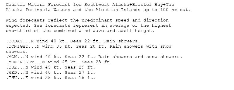 Coastal Waters Forecast for Southwest Alaska+Bristol Bay+The
Alaska Peninsula Waters and the Aleutian Islands up to 100 nm out.

Wind forecasts reflect the predominant speed and direction
expected. Sea forecasts represent an average of the highest
one-third of the combined wind wave and swell height.

.TODAY...N wind 40 kt. Seas 22 ft. Rain showers.
.TONIGHT...N wind 35 kt. Seas 20 ft. Rain showers with snow
showers.
.MON...N wind 40 kt. Seas 22 ft. Rain showers and snow showers.
.MON NIGHT...N wind 45 kt. Seas 28 ft.
.TUE...N wind 45 kt. Seas 29 ft.
.WED...N wind 40 kt. Seas 27 ft.
.THU...E wind 25 kt. Seas 16 ft.