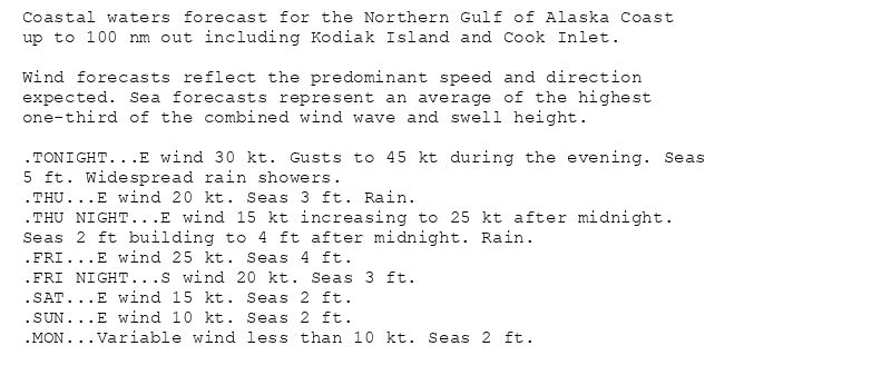 Coastal waters forecast for the Northern Gulf of Alaska Coast
up to 100 nm out including Kodiak Island and Cook Inlet.

Wind forecasts reflect the predominant speed and direction
expected. Sea forecasts represent an average of the highest
one-third of the combined wind wave and swell height.

.TONIGHT...E wind 30 kt. Gusts to 45 kt during the evening. Seas
5 ft. Widespread rain showers.
.THU...E wind 20 kt. Seas 3 ft. Rain.
.THU NIGHT...E wind 15 kt increasing to 25 kt after midnight.
Seas 2 ft building to 4 ft after midnight. Rain.
.FRI...E wind 25 kt. Seas 4 ft.
.FRI NIGHT...S wind 20 kt. Seas 3 ft.
.SAT...E wind 15 kt. Seas 2 ft.
.SUN...E wind 10 kt. Seas 2 ft.
.MON...Variable wind less than 10 kt. Seas 2 ft.