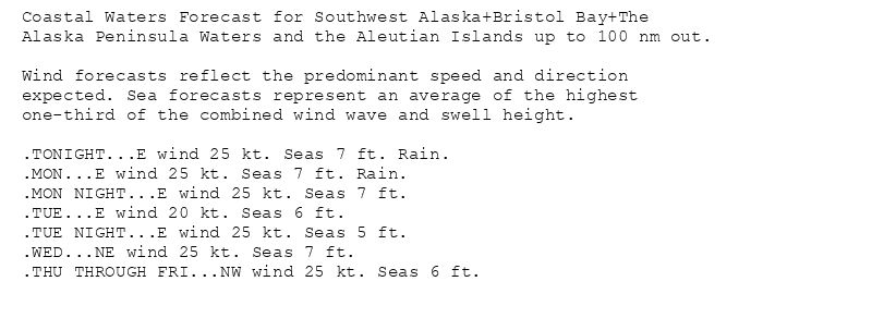 Coastal Waters Forecast for Southwest Alaska+Bristol Bay+The
Alaska Peninsula Waters and the Aleutian Islands up to 100 nm out.

Wind forecasts reflect the predominant speed and direction
expected. Sea forecasts represent an average of the highest
one-third of the combined wind wave and swell height.

.TONIGHT...E wind 25 kt. Seas 7 ft. Rain.
.MON...E wind 25 kt. Seas 7 ft. Rain.
.MON NIGHT...E wind 25 kt. Seas 7 ft.
.TUE...E wind 20 kt. Seas 6 ft.
.TUE NIGHT...E wind 25 kt. Seas 5 ft.
.WED...NE wind 25 kt. Seas 7 ft.
.THU THROUGH FRI...NW wind 25 kt. Seas 6 ft.