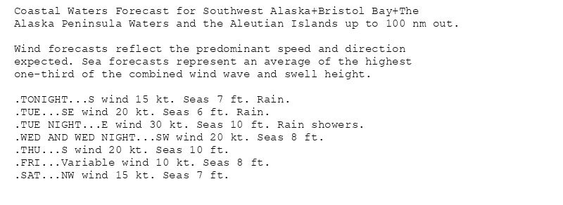 Coastal Waters Forecast for Southwest Alaska+Bristol Bay+The
Alaska Peninsula Waters and the Aleutian Islands up to 100 nm out.

Wind forecasts reflect the predominant speed and direction
expected. Sea forecasts represent an average of the highest
one-third of the combined wind wave and swell height.

.TONIGHT...S wind 15 kt. Seas 7 ft. Rain.
.TUE...SE wind 20 kt. Seas 6 ft. Rain.
.TUE NIGHT...E wind 30 kt. Seas 10 ft. Rain showers.
.WED AND WED NIGHT...SW wind 20 kt. Seas 8 ft.
.THU...S wind 20 kt. Seas 10 ft.
.FRI...Variable wind 10 kt. Seas 8 ft.
.SAT...NW wind 15 kt. Seas 7 ft.