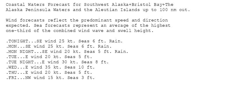 Coastal Waters Forecast for Southwest Alaska+Bristol Bay+The
Alaska Peninsula Waters and the Aleutian Islands up to 100 nm out.

Wind forecasts reflect the predominant speed and direction
expected. Sea forecasts represent an average of the highest
one-third of the combined wind wave and swell height.

.TONIGHT...SE wind 25 kt. Seas 6 ft. Rain.
.MON...SE wind 25 kt. Seas 6 ft. Rain.
.MON NIGHT...SE wind 20 kt. Seas 5 ft. Rain.
.TUE...E wind 20 kt. Seas 5 ft.
.TUE NIGHT...E wind 30 kt. Seas 8 ft.
.WED...E wind 35 kt. Seas 10 ft.
.THU...E wind 20 kt. Seas 5 ft.
.FRI...NW wind 15 kt. Seas 3 ft.