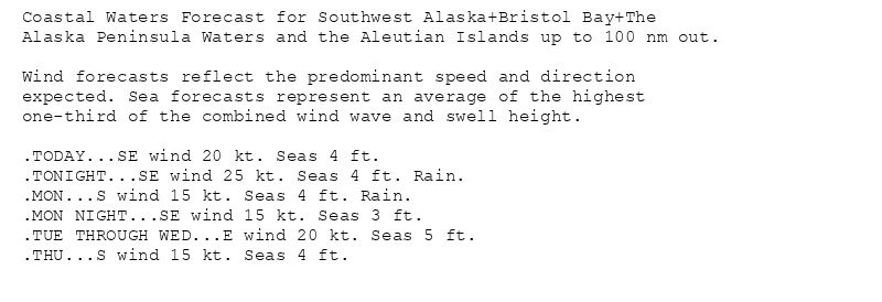 Coastal Waters Forecast for Southwest Alaska+Bristol Bay+The
Alaska Peninsula Waters and the Aleutian Islands up to 100 nm out.

Wind forecasts reflect the predominant speed and direction
expected. Sea forecasts represent an average of the highest
one-third of the combined wind wave and swell height.

.TODAY...SE wind 20 kt. Seas 4 ft.
.TONIGHT...SE wind 25 kt. Seas 4 ft. Rain.
.MON...S wind 15 kt. Seas 4 ft. Rain.
.MON NIGHT...SE wind 15 kt. Seas 3 ft.
.TUE THROUGH WED...E wind 20 kt. Seas 5 ft.
.THU...S wind 15 kt. Seas 4 ft.