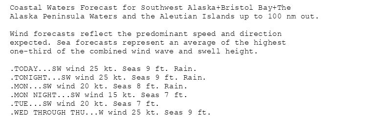 Coastal Waters Forecast for Southwest Alaska+Bristol Bay+The
Alaska Peninsula Waters and the Aleutian Islands up to 100 nm out.

Wind forecasts reflect the predominant speed and direction
expected. Sea forecasts represent an average of the highest
one-third of the combined wind wave and swell height.

.TODAY...SW wind 25 kt. Seas 9 ft. Rain.
.TONIGHT...SW wind 25 kt. Seas 9 ft. Rain.
.MON...SW wind 20 kt. Seas 8 ft. Rain.
.MON NIGHT...SW wind 15 kt. Seas 7 ft.
.TUE...SW wind 20 kt. Seas 7 ft.
.WED THROUGH THU...W wind 25 kt. Seas 9 ft.