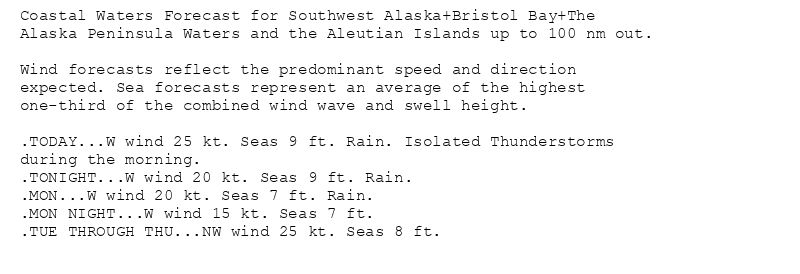 Coastal Waters Forecast for Southwest Alaska+Bristol Bay+The
Alaska Peninsula Waters and the Aleutian Islands up to 100 nm out.

Wind forecasts reflect the predominant speed and direction
expected. Sea forecasts represent an average of the highest
one-third of the combined wind wave and swell height.

.TODAY...W wind 25 kt. Seas 9 ft. Rain. Isolated Thunderstorms
during the morning.
.TONIGHT...W wind 20 kt. Seas 9 ft. Rain.
.MON...W wind 20 kt. Seas 7 ft. Rain.
.MON NIGHT...W wind 15 kt. Seas 7 ft.
.TUE THROUGH THU...NW wind 25 kt. Seas 8 ft.