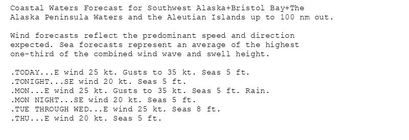 Coastal Waters Forecast for Southwest Alaska+Bristol Bay+The
Alaska Peninsula Waters and the Aleutian Islands up to 100 nm out.

Wind forecasts reflect the predominant speed and direction
expected. Sea forecasts represent an average of the highest
one-third of the combined wind wave and swell height.

.TODAY...E wind 25 kt. Gusts to 35 kt. Seas 5 ft.
.TONIGHT...SE wind 20 kt. Seas 5 ft.
.MON...E wind 25 kt. Gusts to 35 kt. Seas 5 ft. Rain.
.MON NIGHT...SE wind 20 kt. Seas 5 ft.
.TUE THROUGH WED...E wind 25 kt. Seas 8 ft.
.THU...E wind 20 kt. Seas 5 ft.