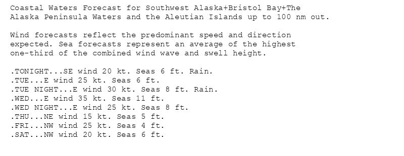 Coastal Waters Forecast for Southwest Alaska+Bristol Bay+The
Alaska Peninsula Waters and the Aleutian Islands up to 100 nm out.

Wind forecasts reflect the predominant speed and direction
expected. Sea forecasts represent an average of the highest
one-third of the combined wind wave and swell height.

.TONIGHT...SE wind 20 kt. Seas 6 ft. Rain.
.TUE...E wind 25 kt. Seas 6 ft.
.TUE NIGHT...E wind 30 kt. Seas 8 ft. Rain.
.WED...E wind 35 kt. Seas 11 ft.
.WED NIGHT...E wind 25 kt. Seas 8 ft.
.THU...NE wind 15 kt. Seas 5 ft.
.FRI...NW wind 25 kt. Seas 4 ft.
.SAT...NW wind 20 kt. Seas 6 ft.