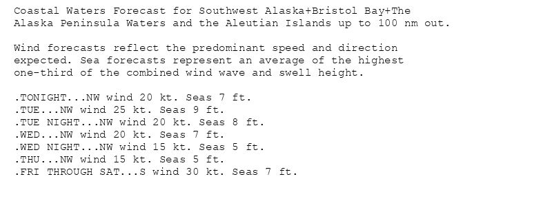 Coastal Waters Forecast for Southwest Alaska+Bristol Bay+The
Alaska Peninsula Waters and the Aleutian Islands up to 100 nm out.

Wind forecasts reflect the predominant speed and direction
expected. Sea forecasts represent an average of the highest
one-third of the combined wind wave and swell height.

.TONIGHT...NW wind 20 kt. Seas 7 ft.
.TUE...NW wind 25 kt. Seas 9 ft.
.TUE NIGHT...NW wind 20 kt. Seas 8 ft.
.WED...NW wind 20 kt. Seas 7 ft.
.WED NIGHT...NW wind 15 kt. Seas 5 ft.
.THU...NW wind 15 kt. Seas 5 ft.
.FRI THROUGH SAT...S wind 30 kt. Seas 7 ft.