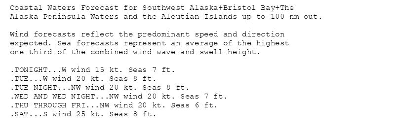 Coastal Waters Forecast for Southwest Alaska+Bristol Bay+The
Alaska Peninsula Waters and the Aleutian Islands up to 100 nm out.

Wind forecasts reflect the predominant speed and direction
expected. Sea forecasts represent an average of the highest
one-third of the combined wind wave and swell height.

.TONIGHT...W wind 15 kt. Seas 7 ft.
.TUE...W wind 20 kt. Seas 8 ft.
.TUE NIGHT...NW wind 20 kt. Seas 8 ft.
.WED AND WED NIGHT...NW wind 20 kt. Seas 7 ft.
.THU THROUGH FRI...NW wind 20 kt. Seas 6 ft.
.SAT...S wind 25 kt. Seas 8 ft.