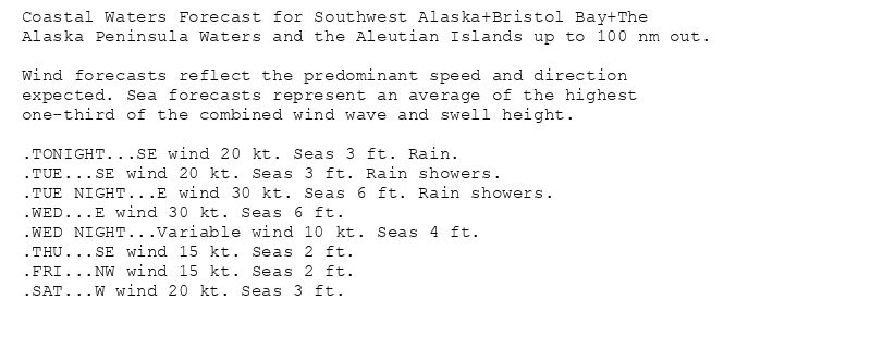 Coastal Waters Forecast for Southwest Alaska+Bristol Bay+The
Alaska Peninsula Waters and the Aleutian Islands up to 100 nm out.

Wind forecasts reflect the predominant speed and direction
expected. Sea forecasts represent an average of the highest
one-third of the combined wind wave and swell height.

.TONIGHT...SE wind 20 kt. Seas 3 ft. Rain.
.TUE...SE wind 20 kt. Seas 3 ft. Rain showers.
.TUE NIGHT...E wind 30 kt. Seas 6 ft. Rain showers.
.WED...E wind 30 kt. Seas 6 ft.
.WED NIGHT...Variable wind 10 kt. Seas 4 ft.
.THU...SE wind 15 kt. Seas 2 ft.
.FRI...NW wind 15 kt. Seas 2 ft.
.SAT...W wind 20 kt. Seas 3 ft.