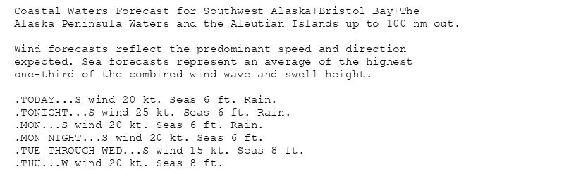 Coastal Waters Forecast for Southwest Alaska+Bristol Bay+The
Alaska Peninsula Waters and the Aleutian Islands up to 100 nm out.

Wind forecasts reflect the predominant speed and direction
expected. Sea forecasts represent an average of the highest
one-third of the combined wind wave and swell height.

.TODAY...S wind 20 kt. Seas 6 ft. Rain.
.TONIGHT...S wind 25 kt. Seas 6 ft. Rain.
.MON...S wind 20 kt. Seas 6 ft. Rain.
.MON NIGHT...S wind 20 kt. Seas 6 ft.
.TUE THROUGH WED...S wind 15 kt. Seas 8 ft.
.THU...W wind 20 kt. Seas 8 ft.