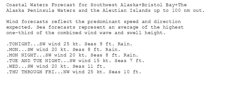 Coastal Waters Forecast for Southwest Alaska+Bristol Bay+The
Alaska Peninsula Waters and the Aleutian Islands up to 100 nm out.

Wind forecasts reflect the predominant speed and direction
expected. Sea forecasts represent an average of the highest
one-third of the combined wind wave and swell height.

.TONIGHT...SW wind 25 kt. Seas 9 ft. Rain.
.MON...SW wind 20 kt. Seas 8 ft. Rain.
.MON NIGHT...SW wind 20 kt. Seas 8 ft. Rain.
.TUE AND TUE NIGHT...SW wind 15 kt. Seas 7 ft.
.WED...SW wind 20 kt. Seas 11 ft.
.THU THROUGH FRI...NW wind 25 kt. Seas 10 ft.