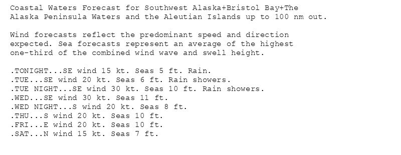 Coastal Waters Forecast for Southwest Alaska+Bristol Bay+The
Alaska Peninsula Waters and the Aleutian Islands up to 100 nm out.

Wind forecasts reflect the predominant speed and direction
expected. Sea forecasts represent an average of the highest
one-third of the combined wind wave and swell height.

.TONIGHT...SE wind 15 kt. Seas 5 ft. Rain.
.TUE...SE wind 20 kt. Seas 6 ft. Rain showers.
.TUE NIGHT...SE wind 30 kt. Seas 10 ft. Rain showers.
.WED...SE wind 30 kt. Seas 11 ft.
.WED NIGHT...S wind 20 kt. Seas 8 ft.
.THU...S wind 20 kt. Seas 10 ft.
.FRI...E wind 20 kt. Seas 10 ft.
.SAT...N wind 15 kt. Seas 7 ft.