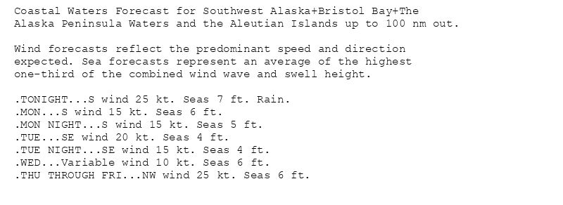 Coastal Waters Forecast for Southwest Alaska+Bristol Bay+The
Alaska Peninsula Waters and the Aleutian Islands up to 100 nm out.

Wind forecasts reflect the predominant speed and direction
expected. Sea forecasts represent an average of the highest
one-third of the combined wind wave and swell height.

.TONIGHT...S wind 25 kt. Seas 7 ft. Rain.
.MON...S wind 15 kt. Seas 6 ft.
.MON NIGHT...S wind 15 kt. Seas 5 ft.
.TUE...SE wind 20 kt. Seas 4 ft.
.TUE NIGHT...SE wind 15 kt. Seas 4 ft.
.WED...Variable wind 10 kt. Seas 6 ft.
.THU THROUGH FRI...NW wind 25 kt. Seas 6 ft.