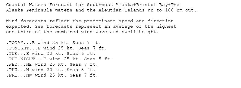 Coastal Waters Forecast for Southwest Alaska+Bristol Bay+The
Alaska Peninsula Waters and the Aleutian Islands up to 100 nm out.

Wind forecasts reflect the predominant speed and direction
expected. Sea forecasts represent an average of the highest
one-third of the combined wind wave and swell height.

.TODAY...E wind 25 kt. Seas 7 ft.
.TONIGHT...E wind 25 kt. Seas 7 ft.
.TUE...E wind 20 kt. Seas 6 ft.
.TUE NIGHT...E wind 25 kt. Seas 5 ft.
.WED...NE wind 25 kt. Seas 7 ft.
.THU...N wind 20 kt. Seas 5 ft.
.FRI...NW wind 25 kt. Seas 7 ft.
