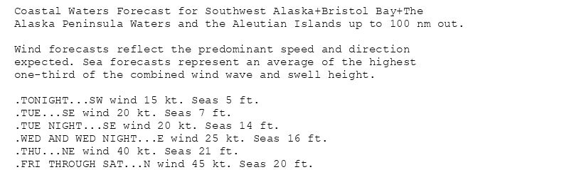 Coastal Waters Forecast for Southwest Alaska+Bristol Bay+The
Alaska Peninsula Waters and the Aleutian Islands up to 100 nm out.

Wind forecasts reflect the predominant speed and direction
expected. Sea forecasts represent an average of the highest
one-third of the combined wind wave and swell height.

.TONIGHT...SW wind 15 kt. Seas 5 ft.
.TUE...SE wind 20 kt. Seas 7 ft.
.TUE NIGHT...SE wind 20 kt. Seas 14 ft.
.WED AND WED NIGHT...E wind 25 kt. Seas 16 ft.
.THU...NE wind 40 kt. Seas 21 ft.
.FRI THROUGH SAT...N wind 45 kt. Seas 20 ft.