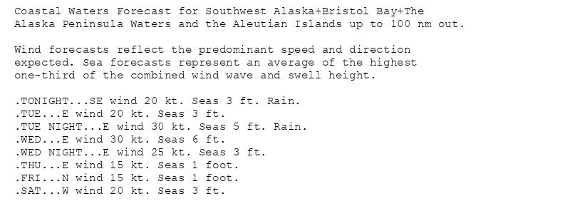 Coastal Waters Forecast for Southwest Alaska+Bristol Bay+The
Alaska Peninsula Waters and the Aleutian Islands up to 100 nm out.

Wind forecasts reflect the predominant speed and direction
expected. Sea forecasts represent an average of the highest
one-third of the combined wind wave and swell height.

.TONIGHT...SE wind 20 kt. Seas 3 ft. Rain.
.TUE...E wind 20 kt. Seas 3 ft.
.TUE NIGHT...E wind 30 kt. Seas 5 ft. Rain.
.WED...E wind 30 kt. Seas 6 ft.
.WED NIGHT...E wind 25 kt. Seas 3 ft.
.THU...E wind 15 kt. Seas 1 foot.
.FRI...N wind 15 kt. Seas 1 foot.
.SAT...W wind 20 kt. Seas 3 ft.